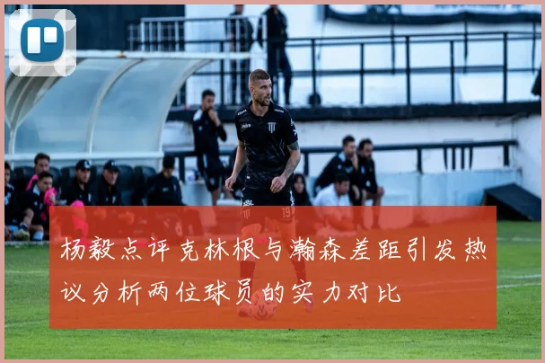 杨毅点评克林根与瀚森差距引发热议分析两位球员的实力对比
