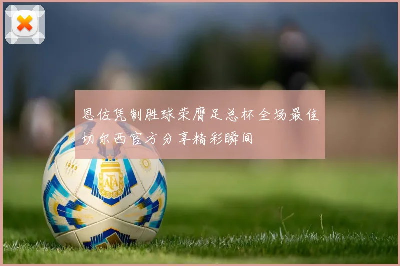 恩佐凭制胜球荣膺足总杯全场最佳切尔西官方分享精彩瞬间