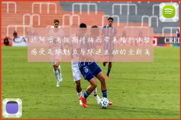 迈阿密老板期待梅西带来精彩体验感受足球魅力与球迷互动的全新高度