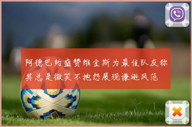 阿德巴约盛赞维金斯为最佳队友称其总是微笑不抱怨展现谦逊风范
