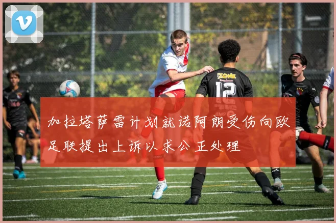 加拉塔萨雷计划就诺阿朗受伤向欧足联提出上诉以求公正处理