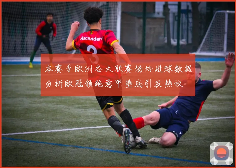 本赛季欧洲各大联赛场均进球数据分析欧冠领跑意甲垫底引发热议