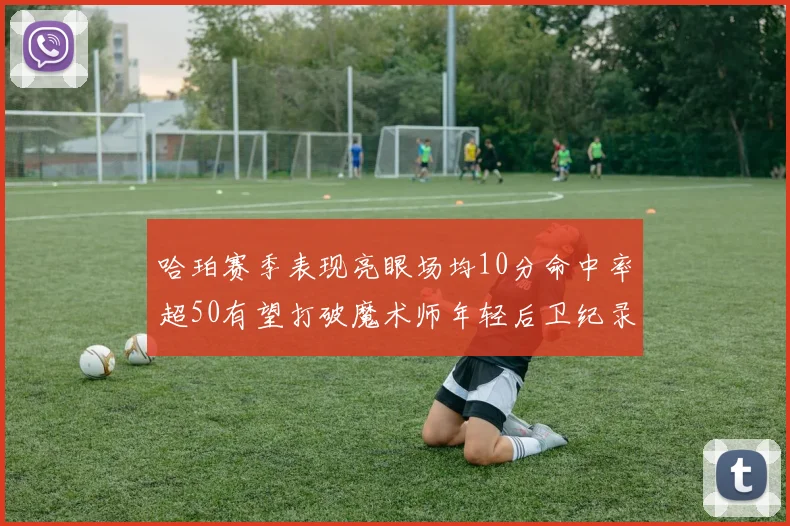 哈珀赛季表现亮眼场均10分命中率超50有望打破魔术师年轻后卫纪录