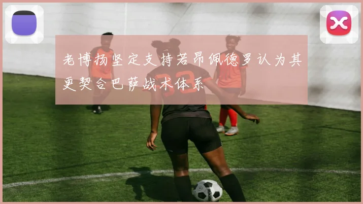 老博扬坚定支持若昂佩德罗认为其更契合巴萨战术体系