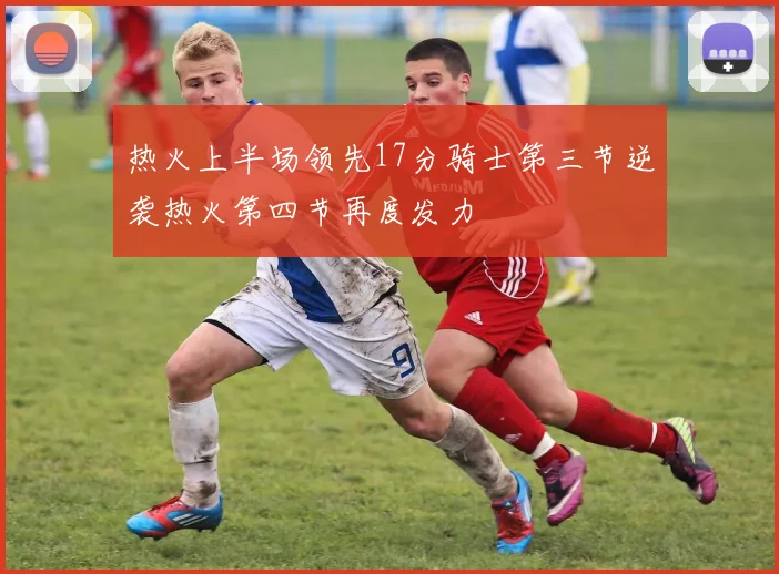 热火上半场领先17分骑士第三节逆袭热火第四节再度发力