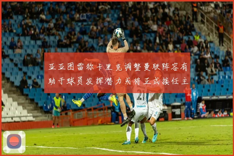 亚亚图雷称卡里克调整曼联阵容有助于球员发挥潜力或将正式接任主帅